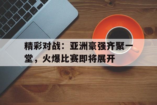 精彩对战：亚洲豪强齐聚一堂，火爆比赛即将展开的简单介绍